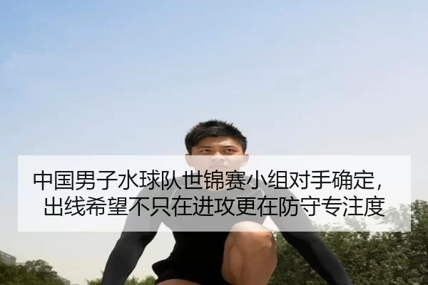 中国男子水球队世锦赛小组对手确定，出线希望不只在进攻更在防守专注度
